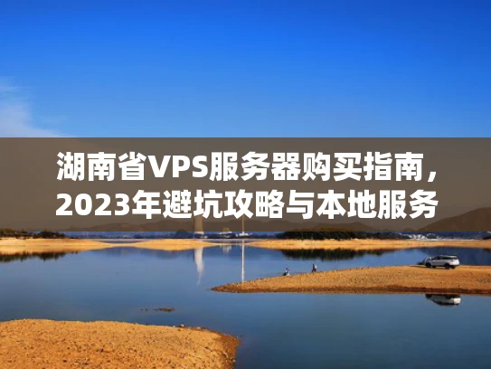 湖南省VPS服务器购买指南，2023年避坑攻略与本地服务商推荐