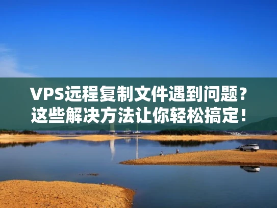 VPS远程复制文件遇到问题？这些解决方法让你轻松搞定！