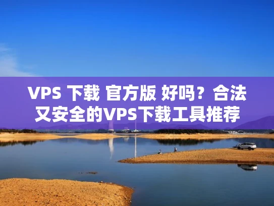 VPS 下载 官方版 好吗？合法又安全的VPS下载工具推荐