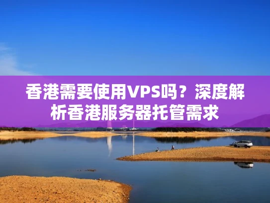 香港需要使用VPS吗？深度解析香港服务器托管需求
