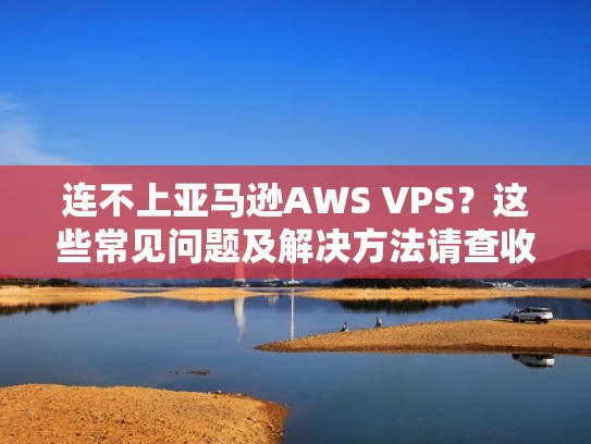 连不上亚马逊AWS VPS？这些常见问题及解决方法请查收！