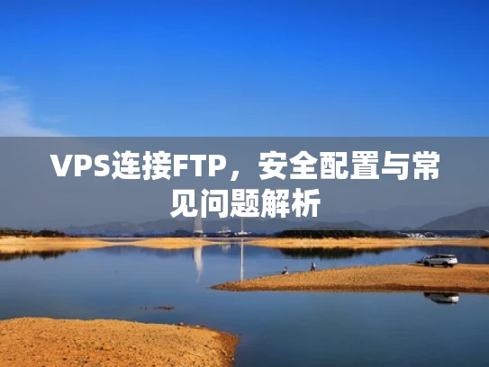 VPS连接FTP，安全配置与常见问题解析