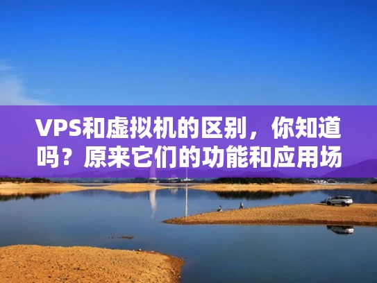 VPS和虚拟机的区别，你知道吗？原来它们的功能和应用场景大不同！