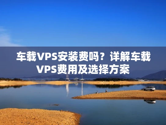 车载VPS安装费吗？详解车载VPS费用及选择方案