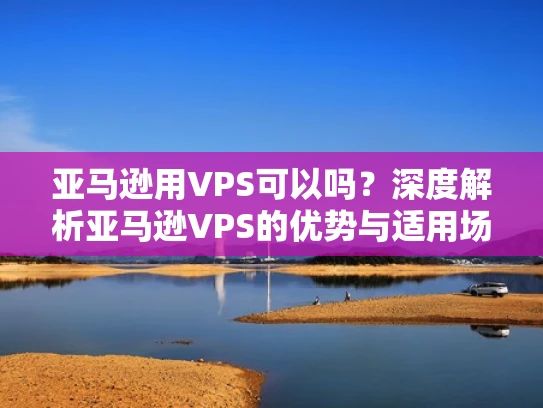 亚马逊用VPS可以吗？深度解析亚马逊VPS的优势与适用场景