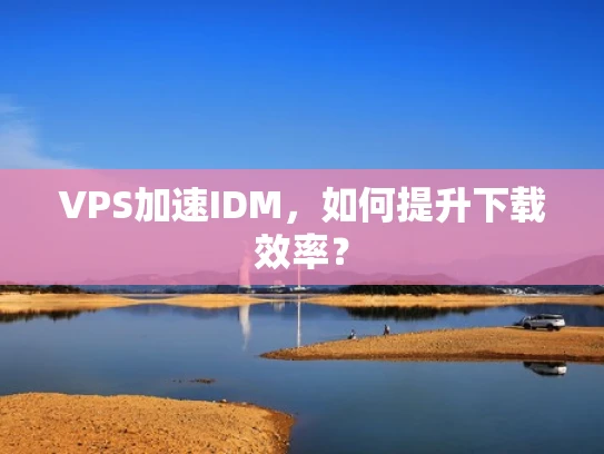 VPS加速IDM，如何提升下载效率？