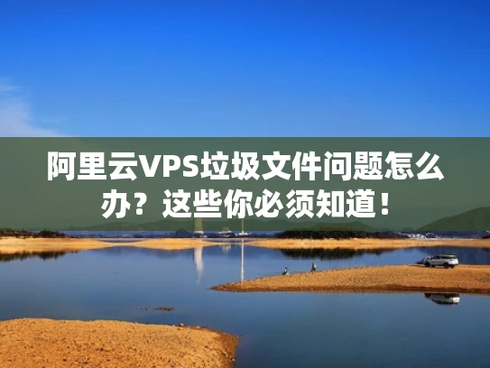 阿里云VPS垃圾文件问题怎么办？这些你必须知道！