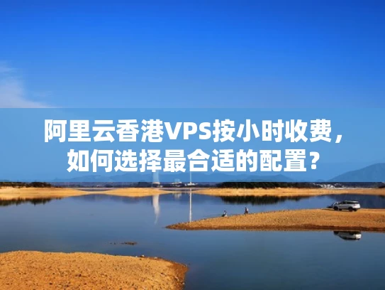 阿里云香港VPS按小时收费，如何选择最合适的配置？
