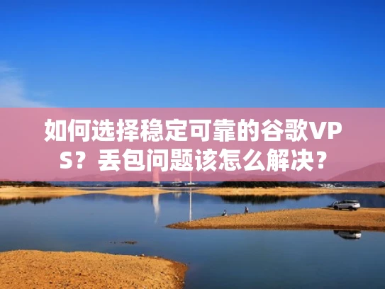 如何选择稳定可靠的谷歌VPS？丢包问题该怎么解决？