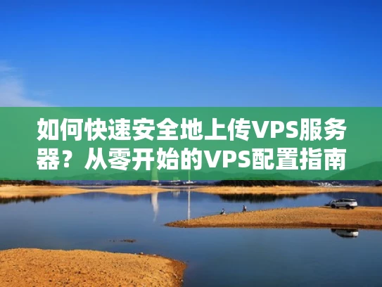 如何快速安全地上传VPS服务器？从零开始的VPS配置指南