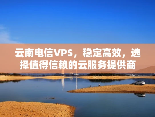 云南电信VPS，稳定高效，选择值得信赖的云服务提供商
