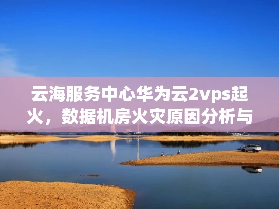 云海服务中心华为云2vps起火，数据机房火灾原因分析与预防措施