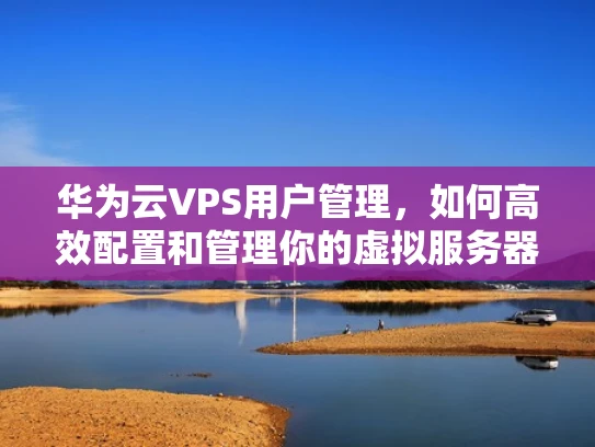 华为云VPS用户管理，如何高效配置和管理你的虚拟服务器