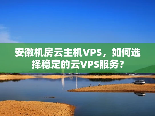 安徽机房云主机VPS，如何选择稳定的云VPS服务？