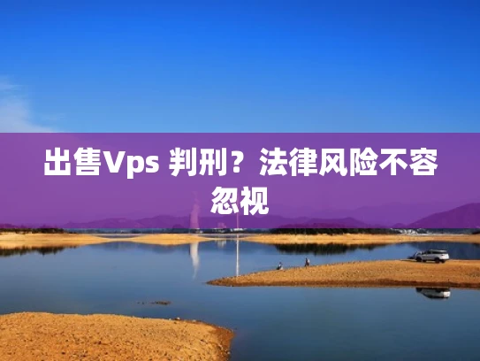 出售Vps 判刑？法律风险不容忽视