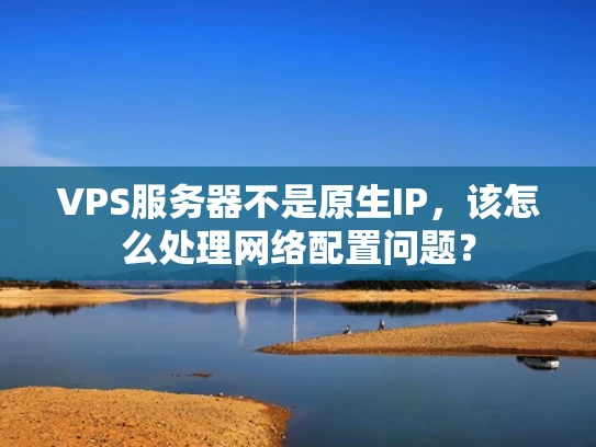 VPS服务器不是原生IP，该怎么处理网络配置问题？
