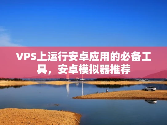 VPS上运行安卓应用的必备工具，安卓模拟器推荐