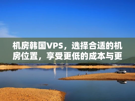 机房韩国VPS，选择合适的机房位置，享受更低的成本与更快的速度
