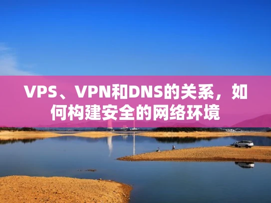 VPS、VPN和DNS的关系，如何构建安全的网络环境