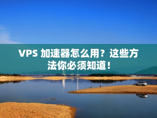 VPS 加速器怎么用？这些方法你必须知道！